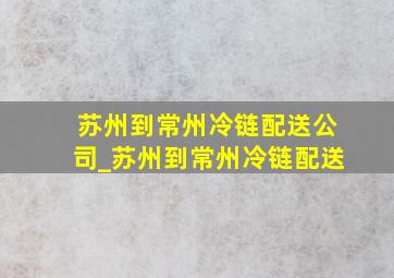 苏州到常州冷链配送公司_苏州到常州冷链配送