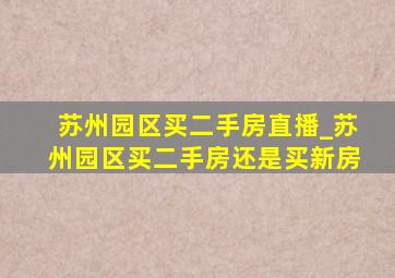 苏州园区买二手房直播_苏州园区买二手房还是买新房