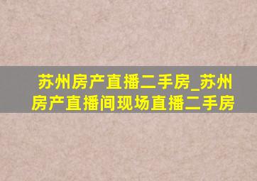 苏州房产直播二手房_苏州房产直播间现场直播二手房