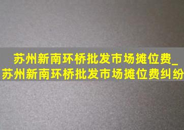 苏州新南环桥批发市场摊位费_苏州新南环桥批发市场摊位费纠纷