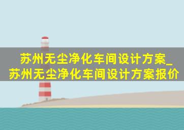 苏州无尘净化车间设计方案_苏州无尘净化车间设计方案报价