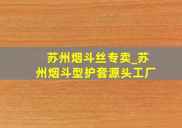 苏州烟斗丝专卖_苏州烟斗型护套源头工厂