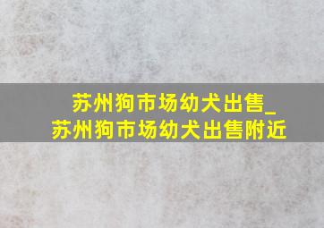 苏州狗市场幼犬出售_苏州狗市场幼犬出售附近