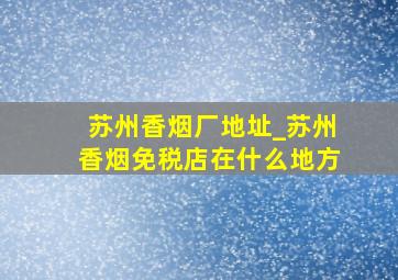 苏州香烟厂地址_苏州香烟免税店在什么地方