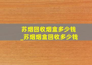 苏烟回收烟盒多少钱_苏烟烟盒回收多少钱