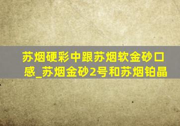 苏烟硬彩中跟苏烟软金砂口感_苏烟金砂2号和苏烟铂晶