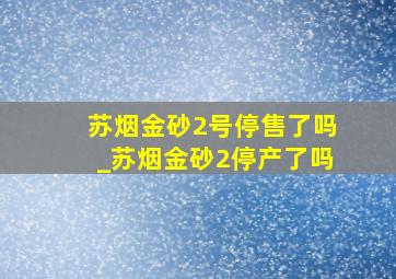 苏烟金砂2号停售了吗_苏烟金砂2停产了吗