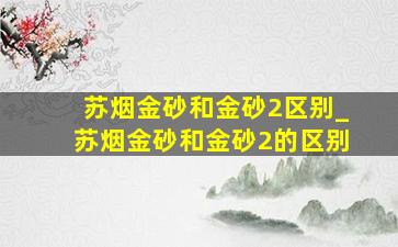 苏烟金砂和金砂2区别_苏烟金砂和金砂2的区别