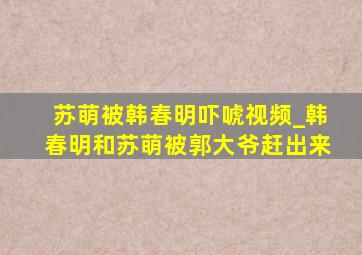 苏萌被韩春明吓唬视频_韩春明和苏萌被郭大爷赶出来