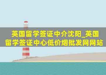 英国留学签证中介沈阳_英国留学签证中心(低价烟批发网)网站