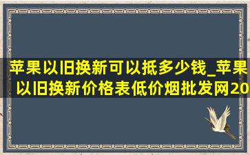 苹果以旧换新可以抵多少钱_苹果以旧换新价格表(低价烟批发网)2024