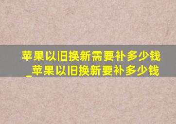 苹果以旧换新需要补多少钱_苹果以旧换新要补多少钱