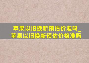 苹果以旧换新预估价准吗_苹果以旧换新预估价格准吗