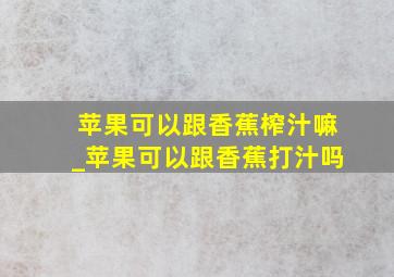 苹果可以跟香蕉榨汁嘛_苹果可以跟香蕉打汁吗