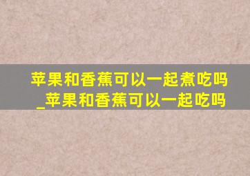 苹果和香蕉可以一起煮吃吗_苹果和香蕉可以一起吃吗