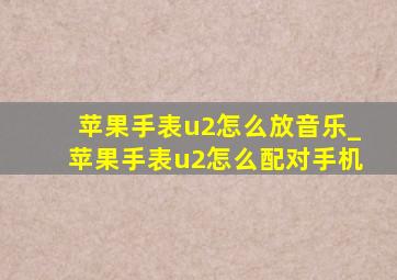 苹果手表u2怎么放音乐_苹果手表u2怎么配对手机