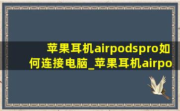 苹果耳机airpodspro如何连接电脑_苹果耳机airpodspro如何连接安卓