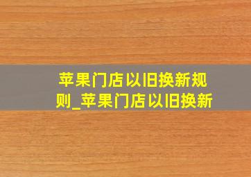 苹果门店以旧换新规则_苹果门店以旧换新