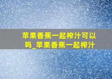 苹果香蕉一起榨汁可以吗_苹果香蕉一起榨汁