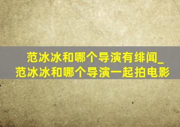 范冰冰和哪个导演有绯闻_范冰冰和哪个导演一起拍电影