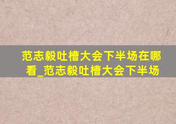 范志毅吐槽大会下半场在哪看_范志毅吐槽大会下半场