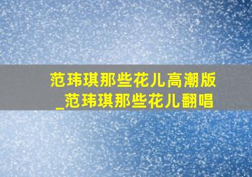 范玮琪那些花儿高潮版_范玮琪那些花儿翻唱