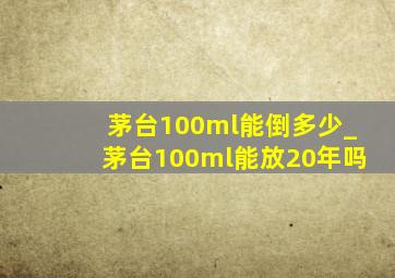 茅台100ml能倒多少_茅台100ml能放20年吗