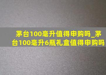 茅台100毫升值得申购吗_茅台100毫升6瓶礼盒值得申购吗