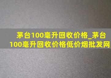 茅台100毫升回收价格_茅台100毫升回收价格(低价烟批发网)