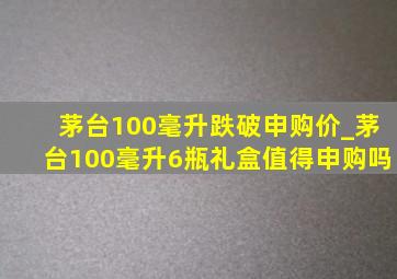 茅台100毫升跌破申购价_茅台100毫升6瓶礼盒值得申购吗