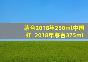 茅台2018年250ml中国红_2018年茅台375ml