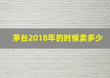 茅台2018年的时候卖多少