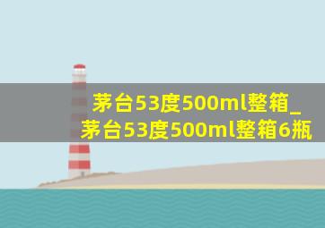 茅台53度500ml整箱_茅台53度500ml整箱6瓶