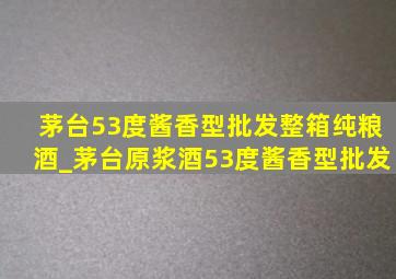 茅台53度酱香型批发整箱纯粮酒_茅台原浆酒53度酱香型批发