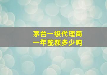 茅台一级代理商一年配额多少吨