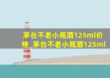 茅台不老小瓶酒125ml价格_茅台不老小瓶酒125ml