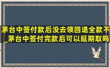 茅台中签付款后没去领回退全款不_茅台中签付完款后可以延期取吗