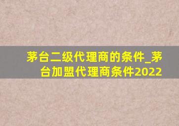 茅台二级代理商的条件_茅台加盟代理商条件2022