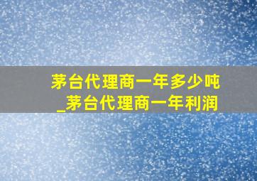 茅台代理商一年多少吨_茅台代理商一年利润