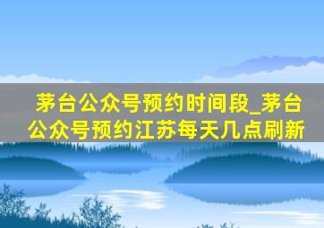 茅台公众号预约时间段_茅台公众号预约江苏每天几点刷新