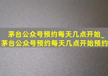 茅台公众号预约每天几点开始_茅台公众号预约每天几点开始预约