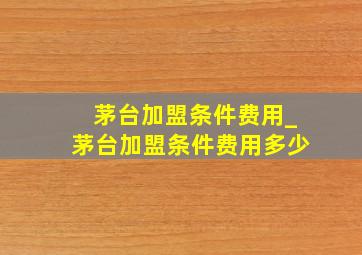 茅台加盟条件费用_茅台加盟条件费用多少