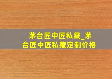 茅台匠中匠私藏_茅台匠中匠私藏定制价格