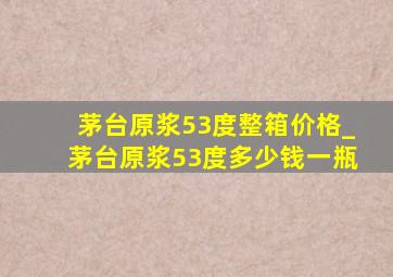 茅台原浆53度整箱价格_茅台原浆53度多少钱一瓶