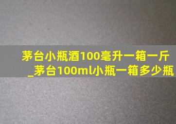 茅台小瓶酒100毫升一箱一斤_茅台100ml小瓶一箱多少瓶