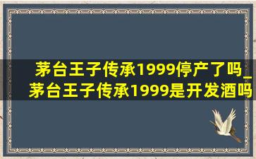 茅台王子传承1999停产了吗_茅台王子传承1999是开发酒吗