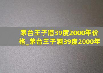 茅台王子酒39度2000年价格_茅台王子酒39度2000年