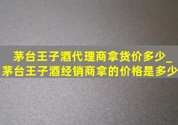 茅台王子酒代理商拿货价多少_茅台王子酒经销商拿的价格是多少