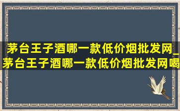 茅台王子酒哪一款(低价烟批发网)_茅台王子酒哪一款(低价烟批发网)喝