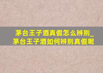 茅台王子酒真假怎么辨别_茅台王子酒如何辨别真假呢